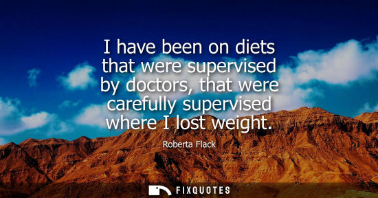 Small: I have been on diets that were supervised by doctors, that were carefully supervised where I lost weigh