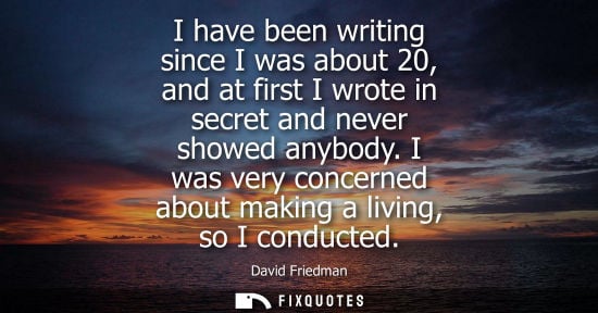 Small: I have been writing since I was about 20, and at first I wrote in secret and never showed anybody.