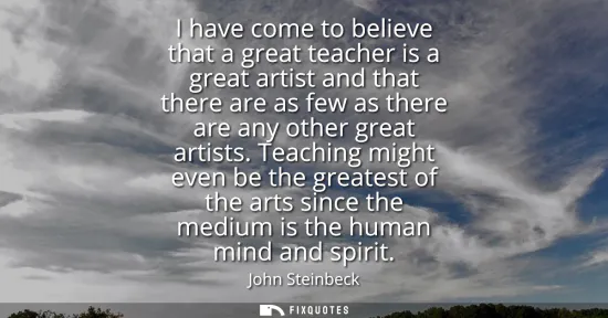 Small: I have come to believe that a great teacher is a great artist and that there are as few as there are any other