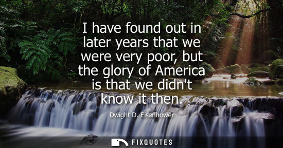 Small: Dwight D. Eisenhower - I have found out in later years that we were very poor, but the glory of America is tha