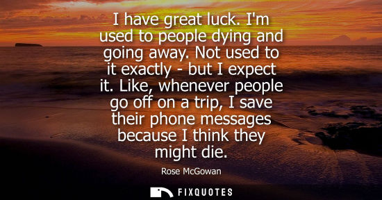 Small: I have great luck. Im used to people dying and going away. Not used to it exactly - but I expect it.