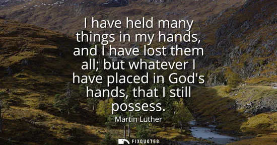 Small: I have held many things in my hands, and I have lost them all but whatever I have placed in Gods hands, that I