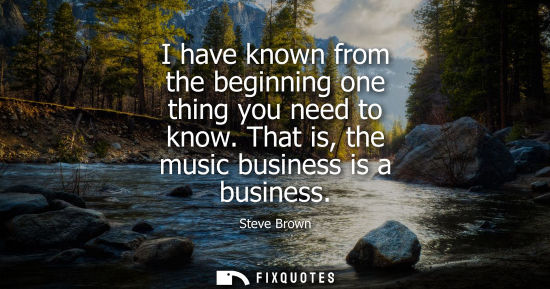 Small: I have known from the beginning one thing you need to know. That is, the music business is a business