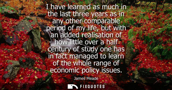 Small: I have learned as much in the last three years as in any other comparable period of my life, but with a