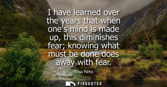 Small: I have learned over the years that when ones mind is made up, this diminishes fear knowing what must be