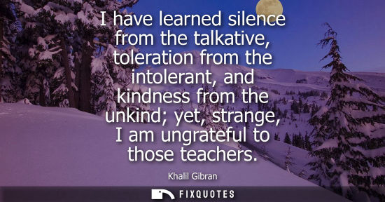 Small: I have learned silence from the talkative, toleration from the intolerant, and kindness from the unkind yet, s