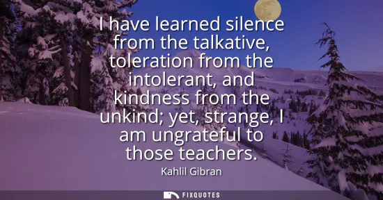 Small: I have learned silence from the talkative, toleration from the intolerant, and kindness from the unkind yet, s