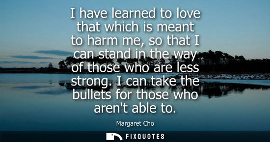 Small: I have learned to love that which is meant to harm me, so that I can stand in the way of those who are 