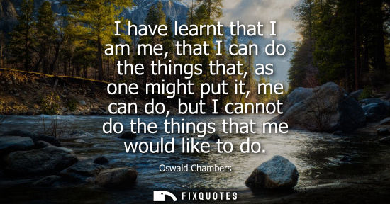 Small: I have learnt that I am me, that I can do the things that, as one might put it, me can do, but I cannot