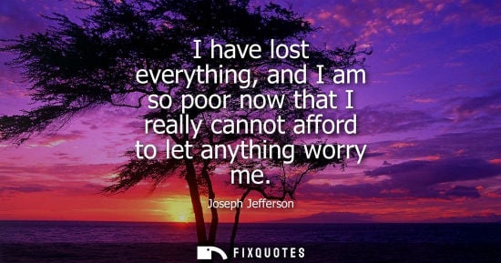 Small: I have lost everything, and I am so poor now that I really cannot afford to let anything worry me