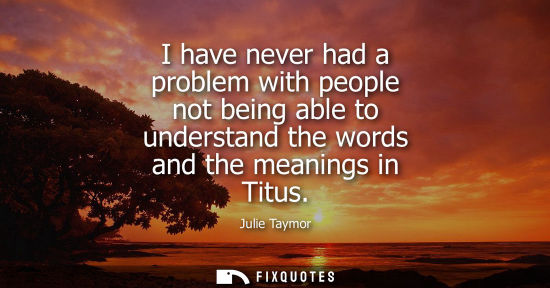 Small: I have never had a problem with people not being able to understand the words and the meanings in Titus