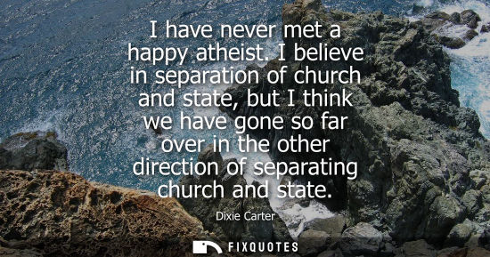 Small: I have never met a happy atheist. I believe in separation of church and state, but I think we have gone