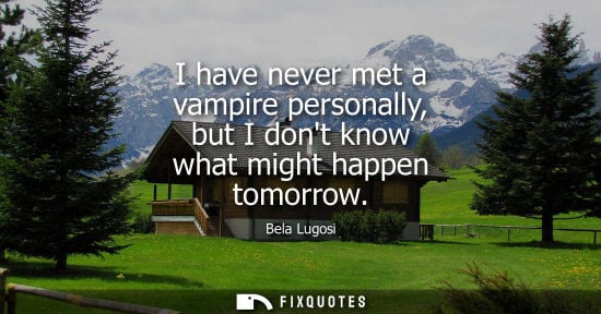 Small: I have never met a vampire personally, but I dont know what might happen tomorrow
