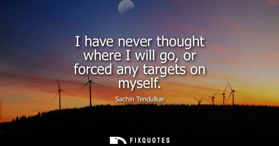 Small: I have never thought where I will go, or forced any targets on myself