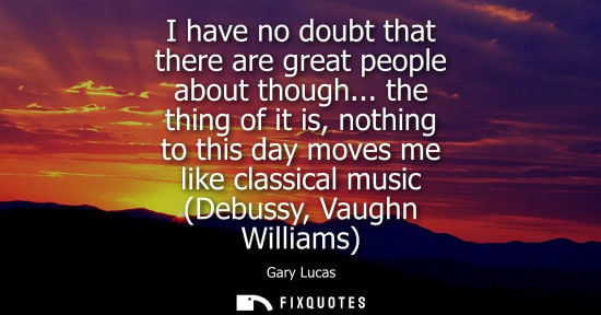 Small: I have no doubt that there are great people about though... the thing of it is, nothing to this day mov