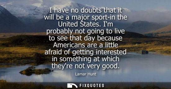 Small: I have no doubts that it will be a major sport-in the United States. Im probably not going to live to s