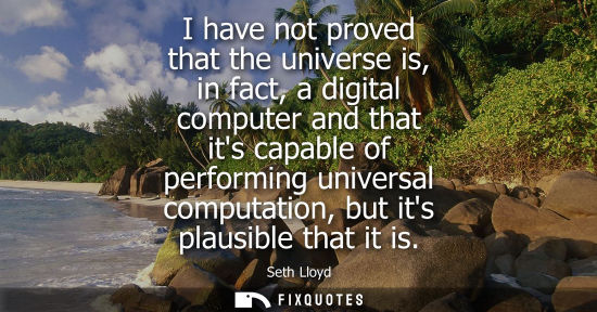 Small: I have not proved that the universe is, in fact, a digital computer and that its capable of performing univers