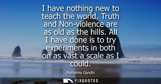 Small: I have nothing new to teach the world. Truth and Non-violence are as old as the hills. All I have done is to t