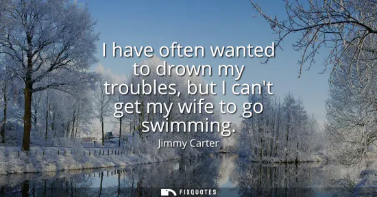Small: I have often wanted to drown my troubles, but I cant get my wife to go swimming