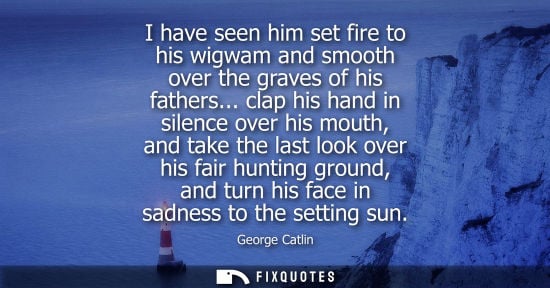Small: I have seen him set fire to his wigwam and smooth over the graves of his fathers... clap his hand in si