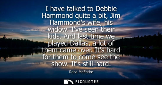 Small: I have talked to Debbie Hammond quite a bit, Jim Hammonds wife, his widow. Ive seen their kids. And las