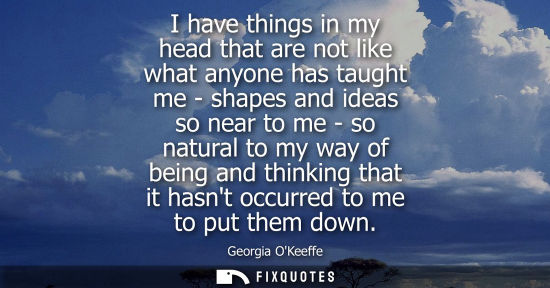 Small: I have things in my head that are not like what anyone has taught me - shapes and ideas so near to me -