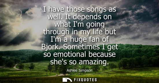 Small: I have those songs as well. It depends on what Im going through in my life but Im a huge fan of Bjork.