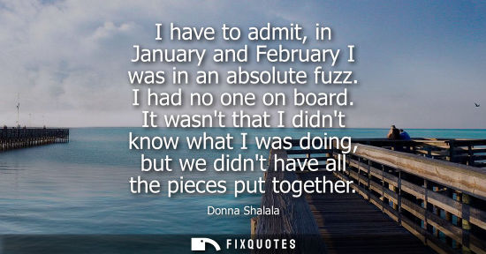 Small: I have to admit, in January and February I was in an absolute fuzz. I had no one on board. It wasnt tha