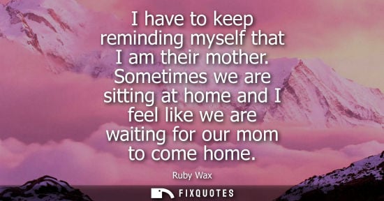 Small: I have to keep reminding myself that I am their mother. Sometimes we are sitting at home and I feel lik