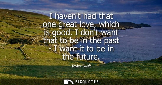 Small: Taylor Swift: I havent had that one great love, which is good. I dont want that to be in the past - I want it 