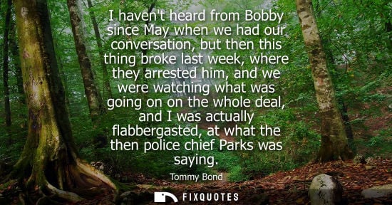 Small: I havent heard from Bobby since May when we had our conversation, but then this thing broke last week, where t