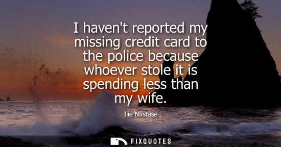 Small: I havent reported my missing credit card to the police because whoever stole it is spending less than my wife