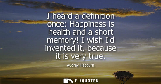 Small: I heard a definition once: Happiness is health and a short memory! I wish Id invented it, because it is