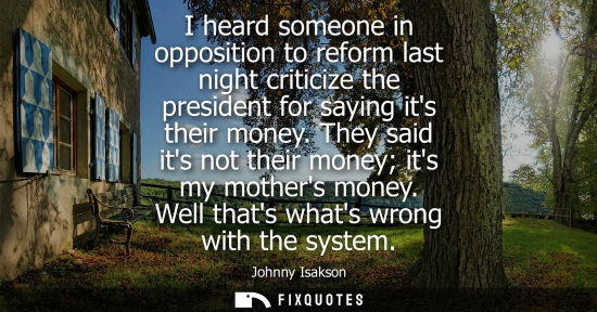 Small: I heard someone in opposition to reform last night criticize the president for saying its their money.