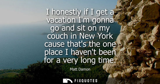 Small: I honestly if I get a vacation Im gonna go and sit on my couch in New York cause thats the one place I 