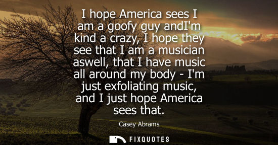 Small: I hope America sees I am a goofy guy andIm kind a crazy, I hope they see that I am a musician aswell, t