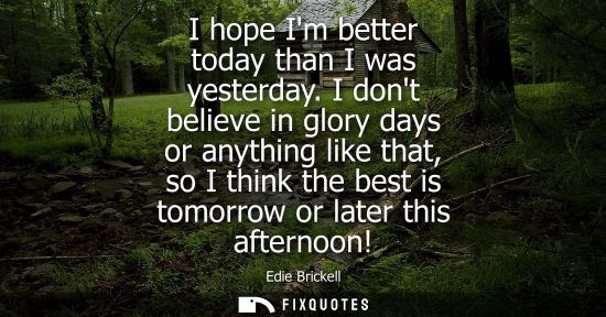 Small: I hope Im better today than I was yesterday. I dont believe in glory days or anything like that, so I think th