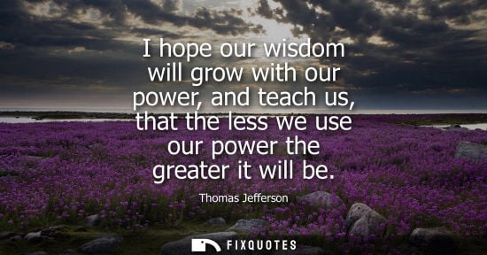 Small: I hope our wisdom will grow with our power, and teach us, that the less we use our power the greater it will b