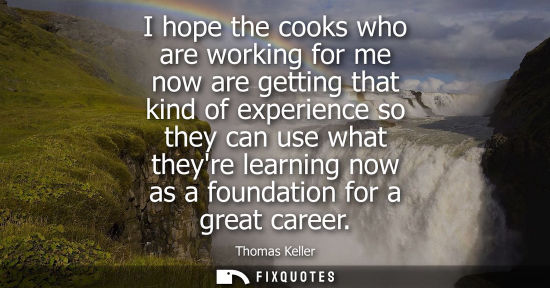 Small: I hope the cooks who are working for me now are getting that kind of experience so they can use what th