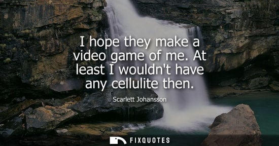 Small: I hope they make a video game of me. At least I wouldnt have any cellulite then