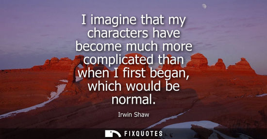 Small: I imagine that my characters have become much more complicated than when I first began, which would be 