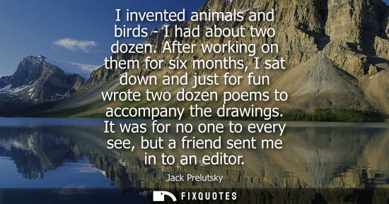 Small: I invented animals and birds - I had about two dozen. After working on them for six months, I sat down and jus