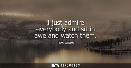 Small: I just admire everybody and sit in awe and watch them