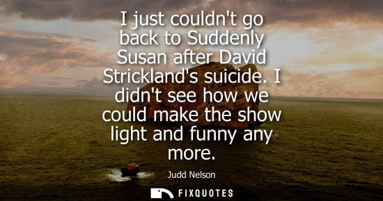 Small: I just couldnt go back to Suddenly Susan after David Stricklands suicide. I didnt see how we could make
