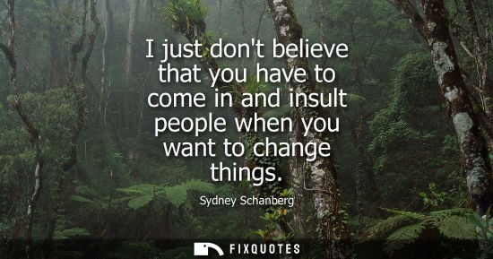 Small: I just dont believe that you have to come in and insult people when you want to change things