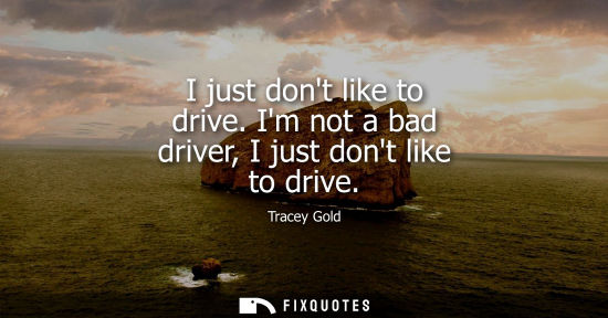 Small: I just dont like to drive. Im not a bad driver, I just dont like to drive