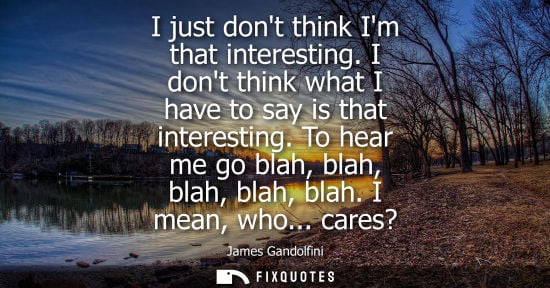 Small: I just dont think Im that interesting. I dont think what I have to say is that interesting. To hear me 