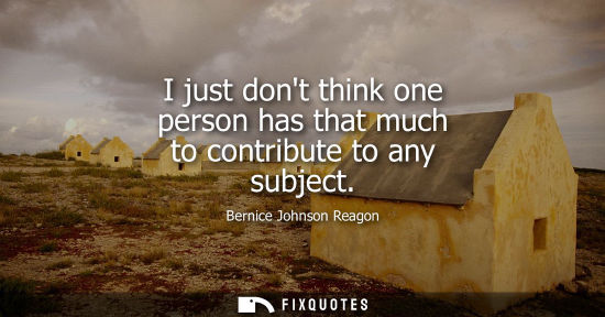 Small: I just dont think one person has that much to contribute to any subject