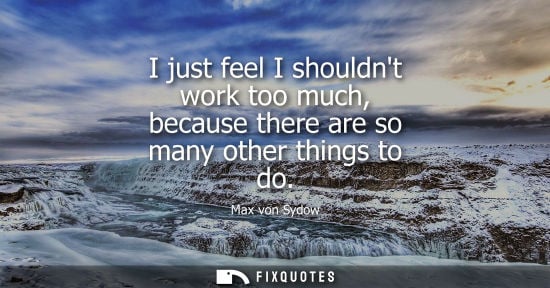 Small: I just feel I shouldnt work too much, because there are so many other things to do