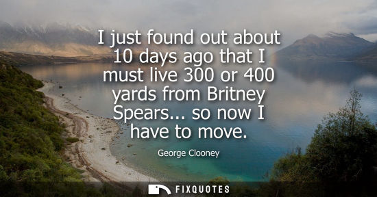Small: I just found out about 10 days ago that I must live 300 or 400 yards from Britney Spears... so now I ha